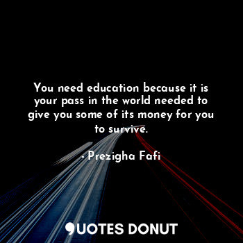 You need education because it is your pass in the world needed to give you some of its money for you to survive.