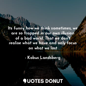 Its funny how we think sometimes, we are so trapped in our own illusion of a bad world. That we don't realise what we have and only focus on what we lost