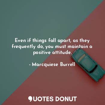 Even if things fall apart, as they frequently do, you must maintain a positive attitude.
