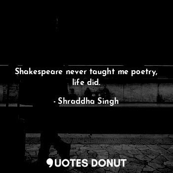 Shakespeare never taught me poetry, life did.