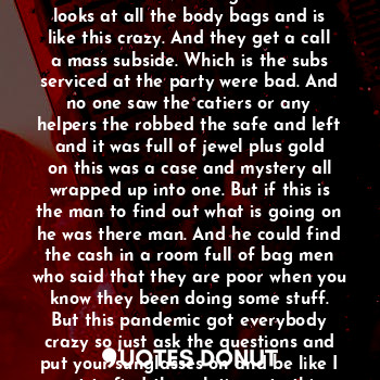 His hands hit the car as he drives in
And it's weird body's everywhere. And the detective doing count as he looks at all the body bags and is like this crazy. And they get a call a mass subside. Which is the subs serviced at the party were bad. And no one saw the catiers or any helpers the robbed the safe and left and it was full of jewel plus gold on this was a case and mystery all wrapped up into one. But if this is the man to find out what is going on he was there man. And he could find the cash in a room full of bag men who said that they are poor when you know they been doing some stuff.
But this pandemic got everybody crazy so just ask the questions and put your sunglasses on and be like I got to find the solution s to this case one way or another.