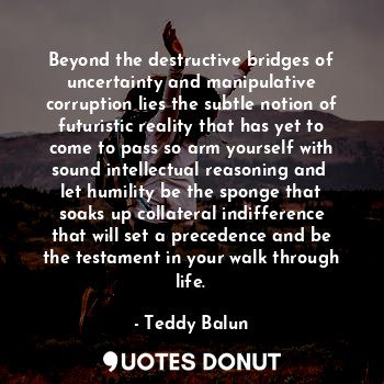 Beyond the destructive bridges of uncertainty and manipulative corruption lies the subtle notion of futuristic reality that has yet to come to pass so arm yourself with sound intellectual reasoning and  let humility be the sponge that soaks up collateral indifference that will set a precedence and be the testament in your walk through life.