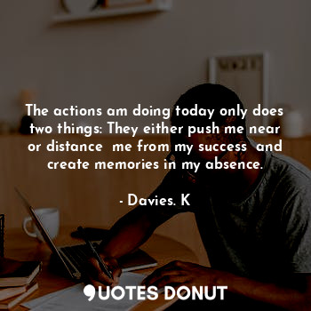 The actions am doing today only does two things: They either push me near or distance  me from my success  and create memories in my absence.