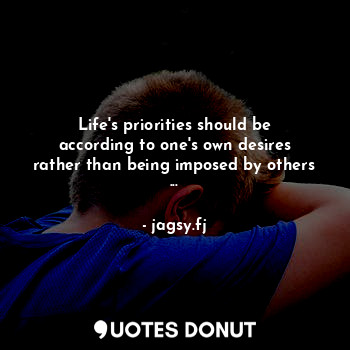 Life's priorities should be according to one's own desires rather than being imposed by others ...
