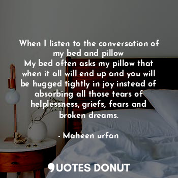 When I listen to the conversation of my bed and pillow
My bed often asks my pillow that when it all will end up and you will be hugged tightly in joy instead of absorbing all those tears of helplessness, griefs, fears and broken dreams.