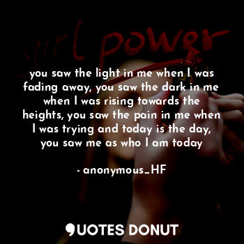 you saw the light in me when I was fading away, you saw the dark in me when I was rising towards the heights, you saw the pain in me when I was trying and today is the day, you saw me as who I am today