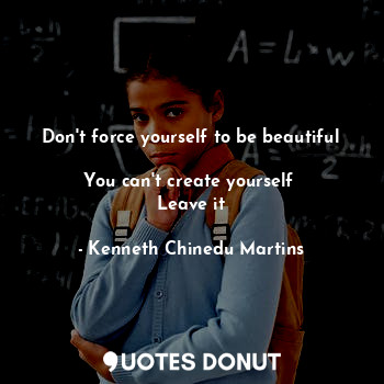 Don't force yourself to be beautiful 
You can't create yourself 
Leave it