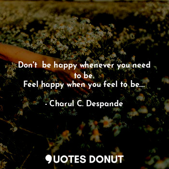 Don't  be happy whenever you need to be.
Feel happy when you feel to be....