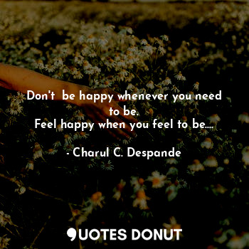  Don't  be happy whenever you need to be.
Feel happy when you feel to be....... - Charul C. Deshpande - Quotes Donut