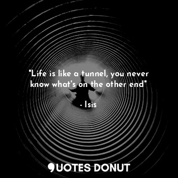 "Life is like a tunnel, you never know what's on the other end"