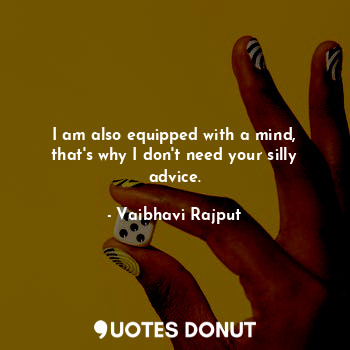 I am also equipped with a mind, that's why I don't need your silly advice.