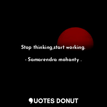 Stop thinking,start working.