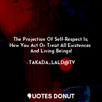The Projection Of Self-Respect Is;
How You Act Or Treat All Existences 
And Living Beings!