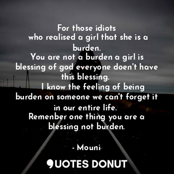 For those idiots
 who realised a girl that she is a burden.
You are not a burden a girl is blessing of god everyone doen't have this blessing. 
     I know the feeling of being burden on someone we can't forget it in our entire life. 
Remenber one thing you are a blessing not burden.