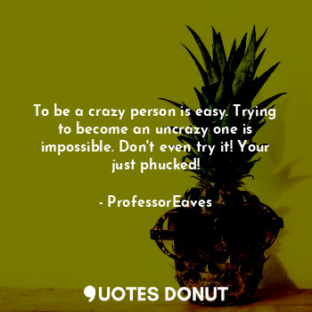 To be a crazy person is easy. Trying to become an uncrazy one is impossible. Don't even try it! Your just phucked!