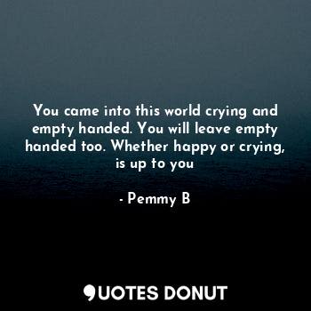 You came into this world crying and empty handed. You will leave empty handed too. Whether happy or crying, is up to you