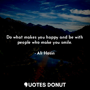 Do what makes you happy and be with people who make you smile.