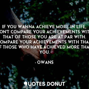 IF YOU WANNA ACHIEVE MORE IN LIFE, DON'T COMPARE YOUR ACHIEVEMENTS WITH THAT OF THOSE YOU ARE AT PAR WITH. COMPARE YOUR ACHIEVEMENTS WITH THAT OF THOSE WHO HAVE ACHIEVED MORE THAN YOU.