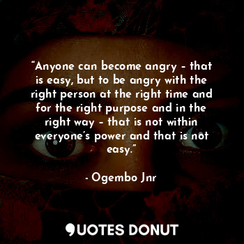“Anyone can become angry – that is easy, but to be angry with the right person at the right time and for the right purpose and in the right way – that is not within everyone’s power and that is not easy.”