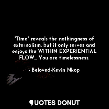 "Time" reveals the nothingness of externalism, but it only serves and enjoys the WITHIN EXPERIENTIAL FLOW... You are timelessness.