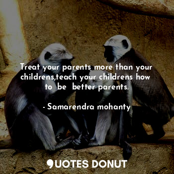 Treat your parents more than your childrens,teach your childrens how  to  be  better parents.