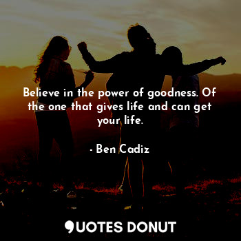 Believe in the power of goodness. Of the one that gives life and can get your life.
