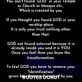 "GOD" is not an person, an animal, an alien etc., etc.,

You can't found "GOD" in your Temple or Church or Mosque etc., 
Which is created by you.

If you thought you found GOD in your worship place
It is only your trust nothing other than that.

GOD not found external because it is already inside you and it is YOU.
Once you feel then you know the transformation.

To feel GOD you have to remove your "Identification"
given by others and created by you.

Stop searching and start realizing