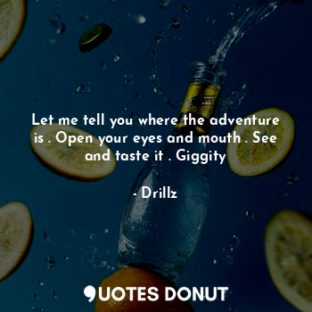 Let me tell you where the adventure is . Open your eyes and mouth . See and taste it . Giggity