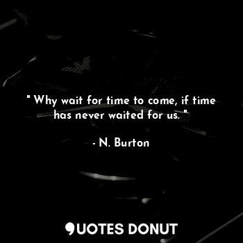 " Why wait for time to come, if time has never waited for us. "