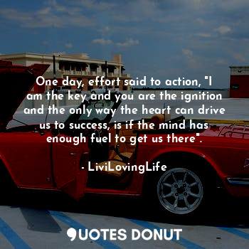 One day, effort said to action, "I am the key and you are the ignition and the only way the heart can drive us to success, is if the mind has enough fuel to get us there".