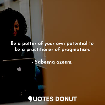Be a potter of your own potential to be a practitioner of pragmatism.