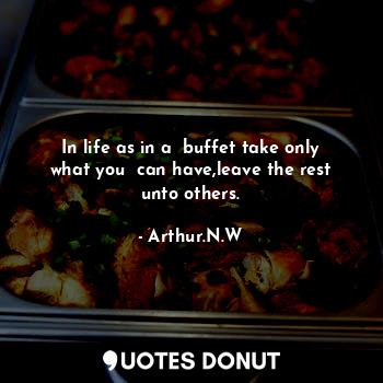 In life as in a  buffet take only what you  can have,leave the rest unto others.