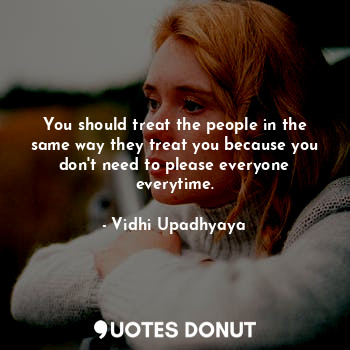 You should treat the people in the same way they treat you because you don't need to please everyone everytime.