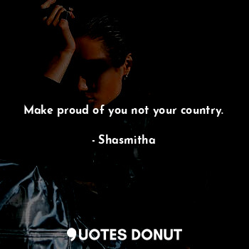 Make proud of you not your country.