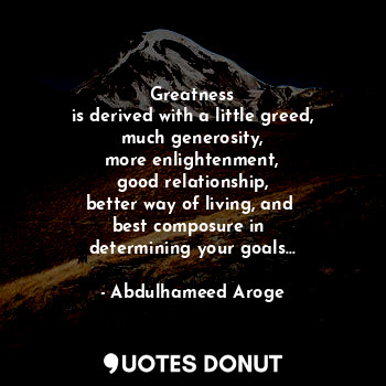 Greatness
is derived with a little greed,
much generosity,
more enlightenment,
good relationship,
better way of living, and 
best composure in 
determining your goals...