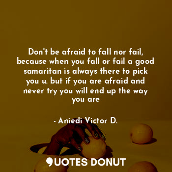 Don't be afraid to fall nor fail, because when you fall or fail a good samaritan is always there to pick you u. but if you are afraid and never try you will end up the way you are