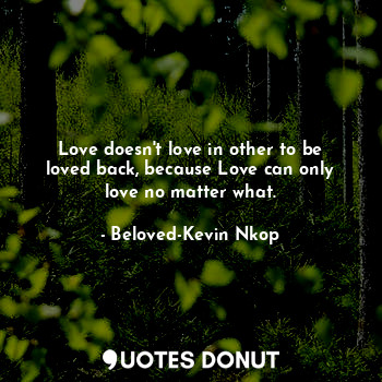 Love doesn't love in other to be loved back, because Love can only love no matter what.
