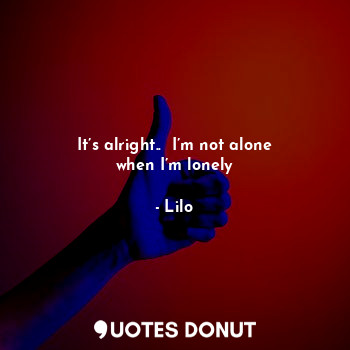 It’s alright..  I’m not alone when I’m lonely