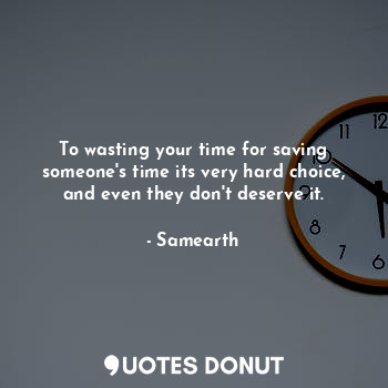 To wasting your time for saving someone's time its very hard choice, and even they don't deserve it.