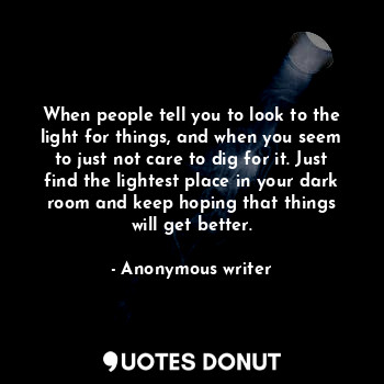 When people tell you to look to the light for things, and when you seem to just not care to dig for it. Just find the lightest place in your dark room and keep hoping that things will get better.