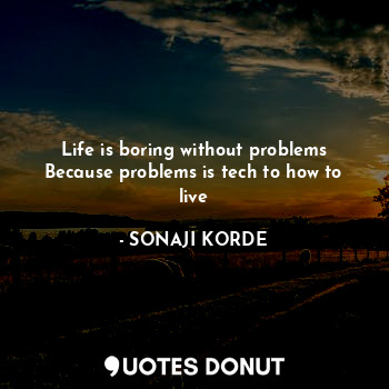 Life is boring without problems
Because problems is tech to how to live