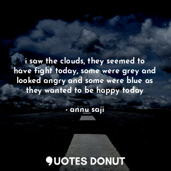i saw the clouds, they seemed to have fight today, some were grey and looked angry and some were blue as they wanted to be happy today