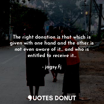 The right donation is that which is given with one hand and the other is not even aware of it… and who is entitled to receive it…