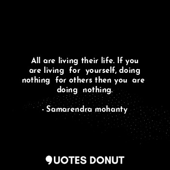 All are living their life. If you are living  for  yourself, doing nothing  for others then you  are  doing  nothing.