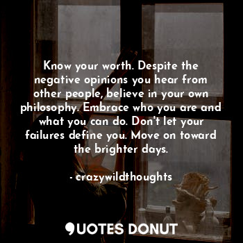 Know your worth. Despite the negative opinions you hear from other people, believe in your own philosophy. Embrace who you are and what you can do. Don't let your failures define you. Move on toward the brighter days.