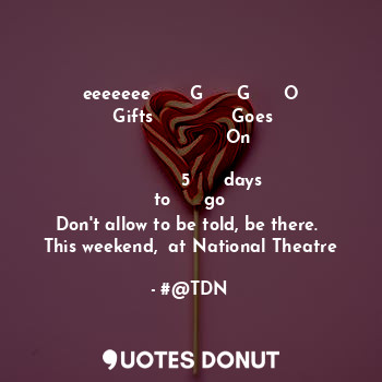 eeeeeee       G      G      O
       Gifts              Goes                        On
 
                 5      days       to      go
Don't allow to be told, be there. 
This weekend,  at National Theatre