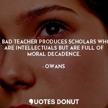 A BAD TEACHER PRODUCES SCHOLARS WHO ARE INTELLECTUALS BUT ARE FULL OF MORAL DECADENCE.