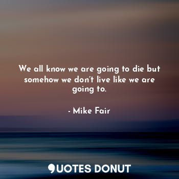  We all know we are going to die but somehow we don’t live like we are going to.... - Mike Fair - Quotes Donut