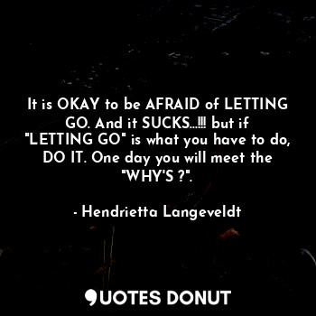 It is OKAY to be AFRAID of LETTING GO. And it SUCKS...!!! but if "LETTING GO" is what you have to do, DO IT. One day you will meet the "WHY'S ?".