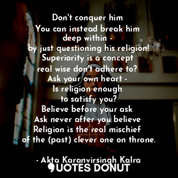 Don't conquer him 
You can instead break him 
deep within - 
by just questioning his religion!
Superiority is a concept 
real wise don't adhere to? 
Ask your own heart - 
Is religion enough 
to satisfy you?
Believe before your ask 
Ask never after you believe 
Religion is the real mischief 
of the (past) clever one on throne.